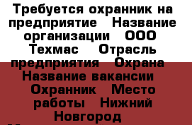 Требуется охранник на предприятие › Название организации ­ ООО “Техмас“ › Отрасль предприятия ­ Охрана › Название вакансии ­ Охранник › Место работы ­ Нижний Новгород › Минимальный оклад ­ 1 400 › Максимальный оклад ­ 1 400 - Нижегородская обл. Работа » Вакансии   . Нижегородская обл.